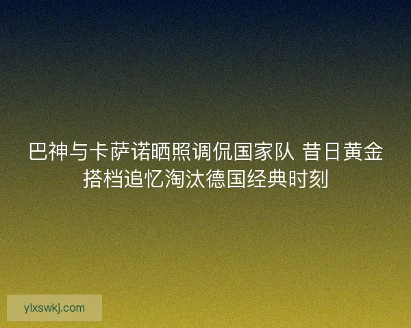 巴神与卡萨诺晒照调侃国家队 昔日黄金搭档追忆淘汰德国经典时刻