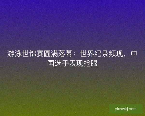 游泳世锦赛圆满落幕：世界纪录频现，中国选手表现抢眼