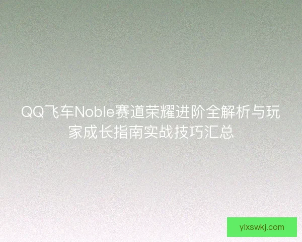 QQ飞车Noble赛道荣耀进阶全解析与玩家成长指南实战技巧汇总