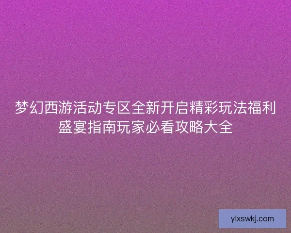 梦幻西游活动专区全新开启精彩玩法福利盛宴指南玩家必看攻略大全