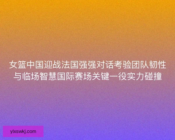 女篮中国迎战法国强强对话考验团队韧性与临场智慧国际赛场关键一役实力碰撞