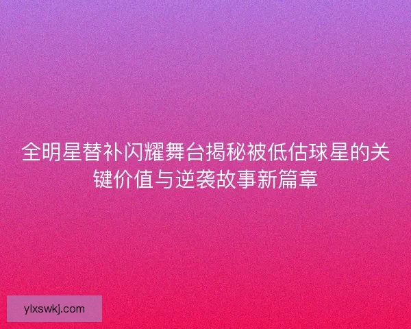 全明星替补闪耀舞台揭秘被低估球星的关键价值与逆袭故事新篇章