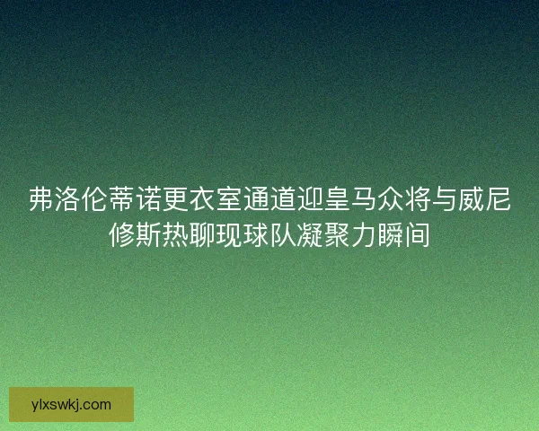 弗洛伦蒂诺更衣室通道迎皇马众将与威尼修斯热聊现球队凝聚力瞬间