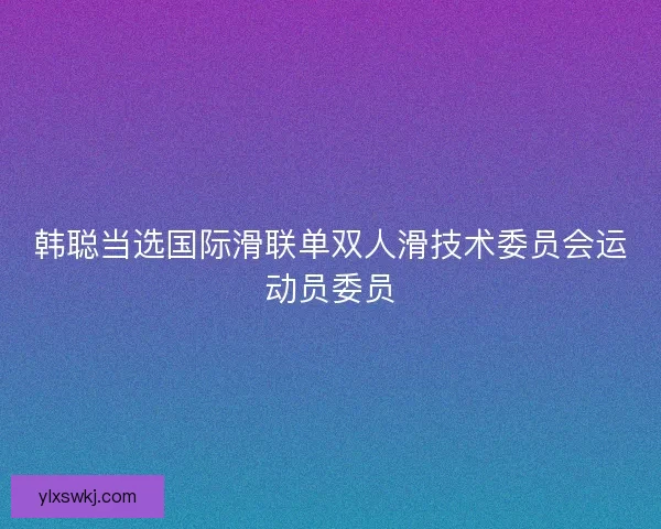 韩聪当选国际滑联单双人滑技术委员会运动员委员