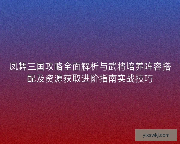 凤舞三国攻略全面解析与武将培养阵容搭配及资源获取进阶指南实战技巧