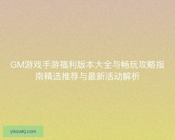 GM游戏手游福利版本大全与畅玩攻略指南精选推荐与最新活动解析