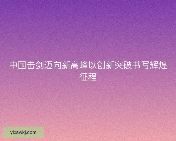 中国击剑迈向新高峰以创新突破书写辉煌征程