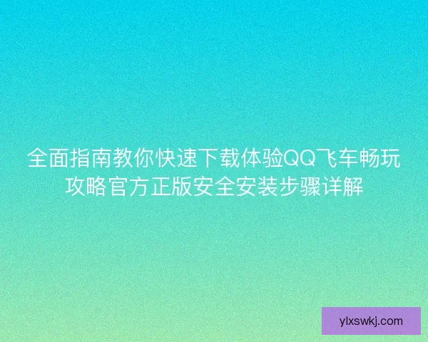 全面指南教你快速下载体验QQ飞车畅玩攻略官方正版安全安装步骤详解
