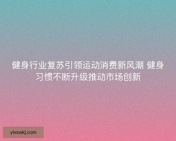 健身行业复苏引领运动消费新风潮 健身习惯不断升级推动市场创新