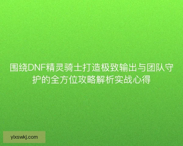 围绕DNF精灵骑士打造极致输出与团队守护的全方位攻略解析实战心得