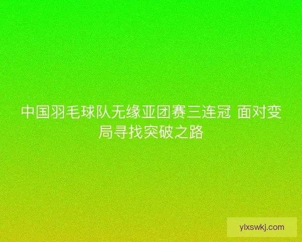 中国羽毛球队无缘亚团赛三连冠 面对变局寻找突破之路