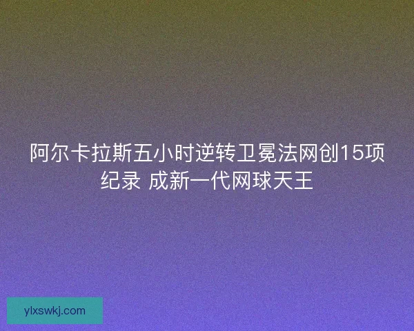 阿尔卡拉斯五小时逆转卫冕法网创15项纪录 成新一代网球天王