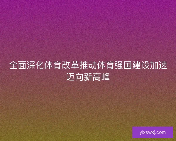 全面深化体育改革推动体育强国建设加速迈向新高峰