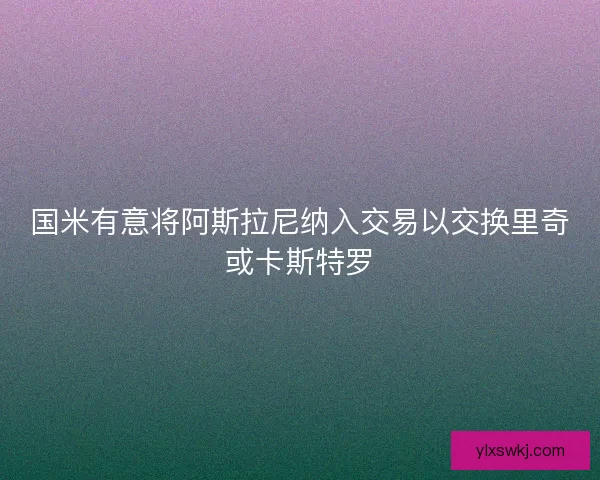 国米有意将阿斯拉尼纳入交易以交换里奇或卡斯特罗