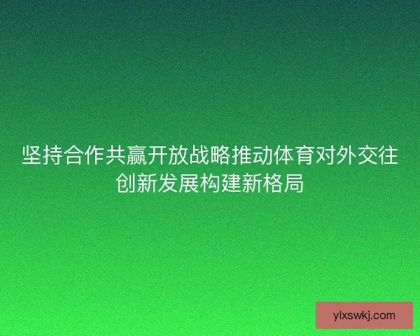 坚持合作共赢开放战略推动体育对外交往创新发展构建新格局