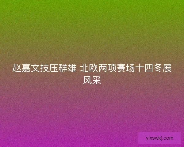 赵嘉文技压群雄 北欧两项赛场十四冬展风采