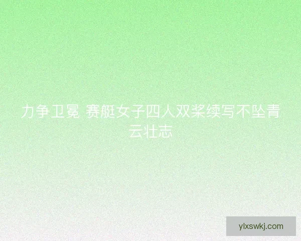 力争卫冕 赛艇女子四人双桨续写不坠青云壮志