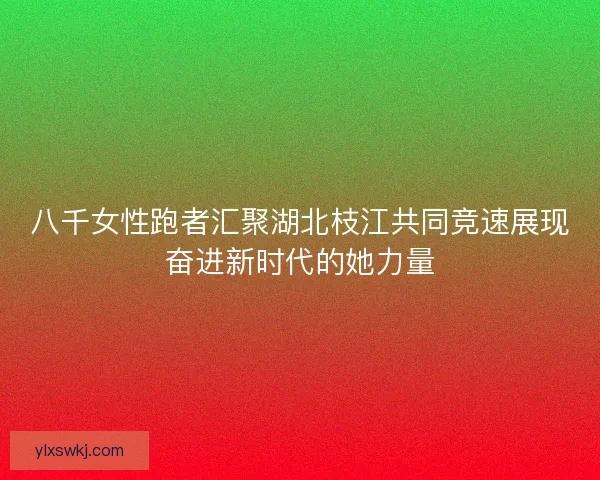 八千女性跑者汇聚湖北枝江共同竞速展现奋进新时代的她力量