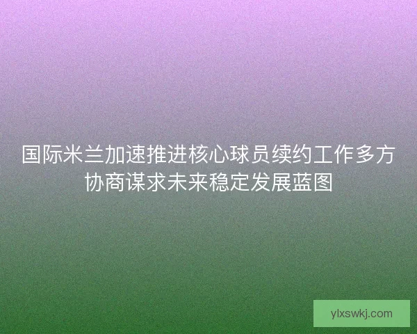 国际米兰加速推进核心球员续约工作多方协商谋求未来稳定发展蓝图