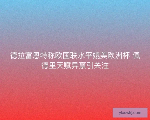 德拉富恩特称欧国联水平媲美欧洲杯 佩德里天赋异禀引关注