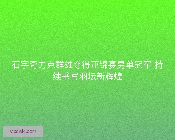 石宇奇力克群雄夺得亚锦赛男单冠军 持续书写羽坛新辉煌